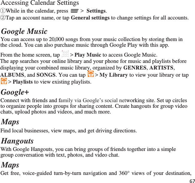 67   Accessing Calendar Settings ①While in the calendar, press   &gt;  Settings. ②Tap an account name, or tap General settings to change settings for all accounts.  Google Music You can access up to 20,000 songs from your music collection by storing them in the cloud. You can also purchase music through Google Play with this app. From the home screen, tap   &gt; Play Music to access Google Music. The app searches your online library and your phone for music and playlists before displaying your combined music library, organized by GENRES, ARTISTS, ALBUMS, and SONGS. You can tap   &gt; My Library to view your library or tap  &gt; Playlists to view existing playlists. Google+ Connect with friends and family via Google’s social networking site. Set up circles to organize people into groups for sharing content. Create hangouts for group video chats, upload photos and videos, and much more. Maps Find local businesses, view maps, and get driving directions. Hangouts With Google Hangouts, you can bring groups of friends together into a simple group conversation with text, photos, and video chat. Maps Get free, voice-guided turn-by-turn navigation and 360° views of your destination, 