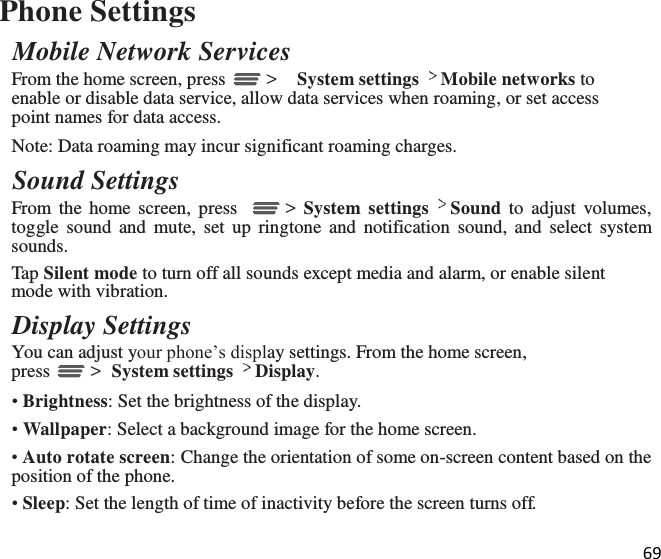 69  Phone Settings Mobile Network Services From the home screen, press   &gt;  System settings Mobile networks to enable or disable data service, allow data services when roaming, or set access point names for data access. Note: Data roaming may incur significant roaming charges. Sound Settings From  the  home screen,  press     &gt;  System  settings Sound  to  adjust  volumes, toggle sound  and  mute,  set  up  ringtone  and  notification  sound,  and  select  system sounds. Tap Silent mode to turn off all sounds except media and alarm, or enable silent mode with vibration. Display Settings You can adjust your phone’s display settings. From the home screen, press   &gt;  System settings Display. • Brightness: Set the brightness of the display. • Wallpaper: Select a background image for the home screen. • Auto rotate screen: Change the orientation of some on-screen content based on the position of the phone. • Sleep: Set the length of time of inactivity before the screen turns off. 