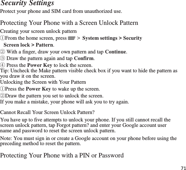 71  Security Settings Protect your phone and SIM card from unauthorized use.  Protecting Your Phone with a Screen Unlock Pattern Creating your screen unlock pattern ①From the home screen, press  &gt;  System settings &gt; Security Screen lock &gt; Pattern. ② With a finger, draw your own pattern and tap Continue. ③ Draw the pattern again and tap Confirm. ④ Press the Power Key to lock the screen. Tip: Uncheck the Make pattern visible check box if you want to hide the pattern as you draw it on the screen. Unlocking the Screen with Your Pattern ①Press the Power Key to wake up the screen. ②Draw the pattern you set to unlock the screen. If you make a mistake, your phone will ask you to try again.  Cannot Recall Your Screen Unlock Pattern? You have up to five attempts to unlock your phone. If you still cannot recall the screen unlock pattern, tap Forgot pattern? and enter your Google account user name and password to reset the screen unlock pattern. Note: You must sign in or create a Google account on your phone before using the preceding method to reset the pattern.  Protecting Your Phone with a PIN or Password 