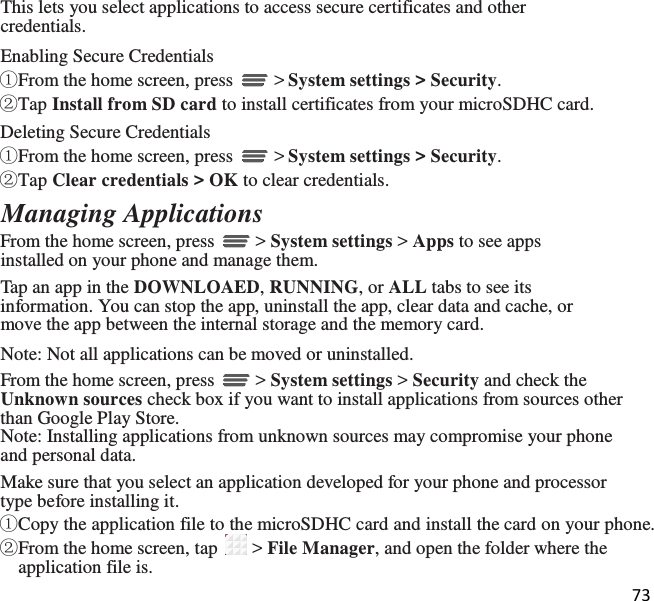 73  This lets you select applications to access secure certificates and other credentials. Enabling Secure Credentials  ①From the home screen, press   &gt; System settings &gt; Security. ②Tap Install from SD card to install certificates from your microSDHC card. Deleting Secure Credentials ①From the home screen, press   &gt; System settings &gt; Security.  ②Tap Clear credentials &gt; OK to clear credentials. Managing Applications From the home screen, press   &gt; System settings &gt; Apps to see apps installed on your phone and manage them. Tap an app in the DOWNLOAED, RUNNING, or ALL tabs to see its information. You can stop the app, uninstall the app, clear data and cache, or move the app between the internal storage and the memory card. Note: Not all applications can be moved or uninstalled. From the home screen, press   &gt; System settings &gt; Security and check the Unknown sources check box if you want to install applications from sources other than Google Play Store. Note: Installing applications from unknown sources may compromise your phone and personal data. Make sure that you select an application developed for your phone and processor type before installing it. ①Copy the application file to the microSDHC card and install the card on your phone. ②From the home screen, tap   &gt; File Manager, and open the folder where the application file is. 
