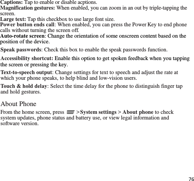 76   Captions: Tap to enable or disable acptions. Magnification gestures: When enabled, you can zoom in an out by triple-tapping the screen. Large text: Tap this checkbox to use large font size. Power button ends call: When enabled, you can press the Power Key to end phone calls without turning the screen off. Auto-rotate screen: Change the orientation of some onscreen content based on the position of the device. Speak passwords: Check this box to enable the speak passwords function. Accessibility shortcut: Enable this option to get spoken feedback when you tapping the screen or pressing the key. Text-to-speech output: Change settings for text to speech and adjust the rate at which your phone speaks, to help blind and low-vision users. Touch &amp; hold delay: Select the time delay for the phone to distinguish finger tap and hold gestures.  About Phone From the home screen, press   &gt; System settings &gt; About phone to check system updates, phone status and battery use, or view legal information and software version. 