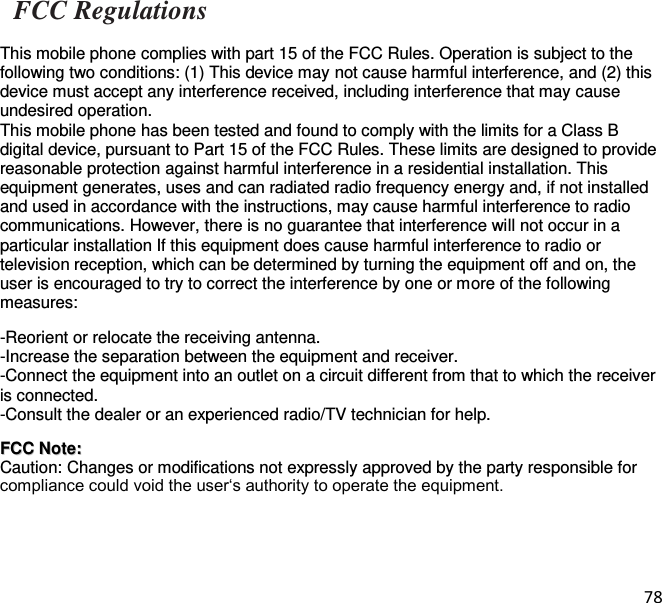 78   FCC Regulations  This mobile phone complies with part 15 of the FCC Rules. Operation is subject to the following two conditions: (1) This device may not cause harmful interference, and (2) this device must accept any interference received, including interference that may cause undesired operation. This mobile phone has been tested and found to comply with the limits for a Class B digital device, pursuant to Part 15 of the FCC Rules. These limits are designed to provide reasonable protection against harmful interference in a residential installation. This equipment generates, uses and can radiated radio frequency energy and, if not installed and used in accordance with the instructions, may cause harmful interference to radio communications. However, there is no guarantee that interference will not occur in a particular installation If this equipment does cause harmful interference to radio or television reception, which can be determined by turning the equipment off and on, the user is encouraged to try to correct the interference by one or more of the following measures:    -Reorient or relocate the receiving antenna. -Increase the separation between the equipment and receiver. -Connect the equipment into an outlet on a circuit different from that to which the receiver is connected. -Consult the dealer or an experienced radio/TV technician for help.   FFCCCC  NNoottee::  Caution: Changes or modifications not expressly approved by the party responsible for compliance could void the user‘s authority to operate the equipment.     