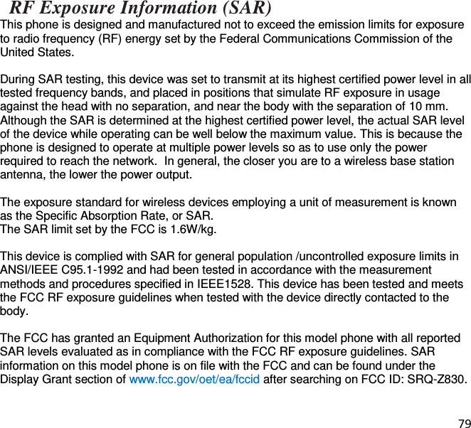 79   RF Exposure Information (SAR) This phone is designed and manufactured not to exceed the emission limits for exposure to radio frequency (RF) energy set by the Federal Communications Commission of the United States.   During SAR testing, this device was set to transmit at its highest certified power level in all tested frequency bands, and placed in positions that simulate RF exposure in usage against the head with no separation, and near the body with the separation of 10 mm. Although the SAR is determined at the highest certified power level, the actual SAR level of the device while operating can be well below the maximum value. This is because the phone is designed to operate at multiple power levels so as to use only the power required to reach the network.  In general, the closer you are to a wireless base station antenna, the lower the power output.  The exposure standard for wireless devices employing a unit of measurement is known as the Specific Absorption Rate, or SAR.  The SAR limit set by the FCC is 1.6W/kg.   This device is complied with SAR for general population /uncontrolled exposure limits in ANSI/IEEE C95.1-1992 and had been tested in accordance with the measurement methods and procedures specified in IEEE1528. This device has been tested and meets the FCC RF exposure guidelines when tested with the device directly contacted to the body.   The FCC has granted an Equipment Authorization for this model phone with all reported SAR levels evaluated as in compliance with the FCC RF exposure guidelines. SAR information on this model phone is on file with the FCC and can be found under the Display Grant section of www.fcc.gov/oet/ea/fccid after searching on FCC ID: SRQ-Z830.   