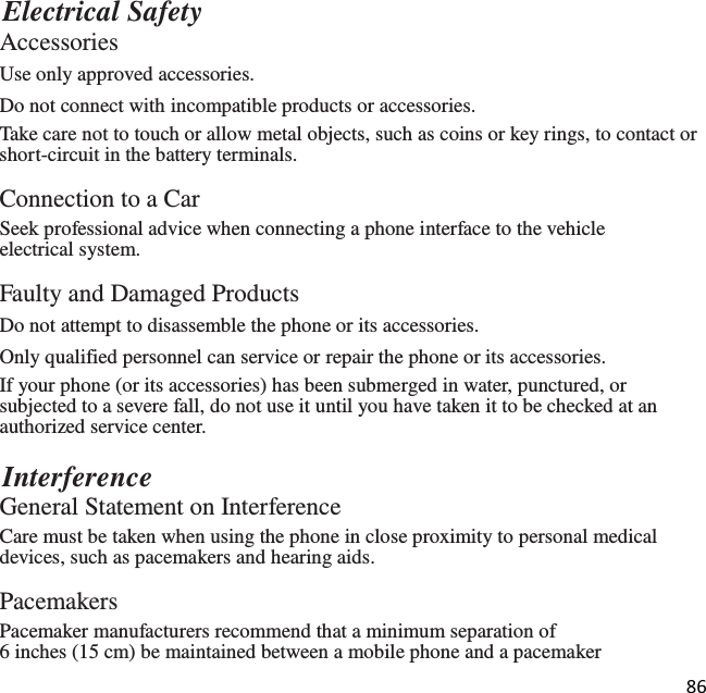 86   Electrical Safety Accessories Use only approved accessories. Do not connect with incompatible products or accessories. Take care not to touch or allow metal objects, such as coins or key rings, to contact or short-circuit in the battery terminals.  Connection to a Car Seek professional advice when connecting a phone interface to the vehicle electrical system.  Faulty and Damaged Products Do not attempt to disassemble the phone or its accessories. Only qualified personnel can service or repair the phone or its accessories. If your phone (or its accessories) has been submerged in water, punctured, or subjected to a severe fall, do not use it until you have taken it to be checked at an authorized service center.  Interference General Statement on Interference Care must be taken when using the phone in close proximity to personal medical devices, such as pacemakers and hearing aids.  Pacemakers Pacemaker manufacturers recommend that a minimum separation of 6 inches (15 cm) be maintained between a mobile phone and a pacemaker 