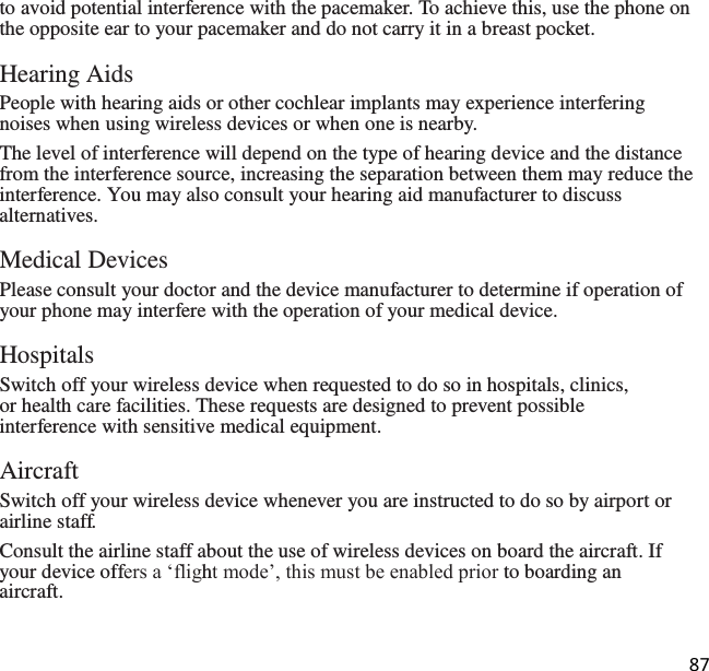 87   to avoid potential interference with the pacemaker. To achieve this, use the phone on the opposite ear to your pacemaker and do not carry it in a breast pocket.  Hearing Aids People with hearing aids or other cochlear implants may experience interfering noises when using wireless devices or when one is nearby. The level of interference will depend on the type of hearing device and the distance from the interference source, increasing the separation between them may reduce the interference. You may also consult your hearing aid manufacturer to discuss alternatives.  Medical Devices Please consult your doctor and the device manufacturer to determine if operation of your phone may interfere with the operation of your medical device.  Hospitals Switch off your wireless device when requested to do so in hospitals, clinics, or health care facilities. These requests are designed to prevent possible interference with sensitive medical equipment.  Aircraft Switch off your wireless device whenever you are instructed to do so by airport or airline staff. Consult the airline staff about the use of wireless devices on board the aircraft. If your device offers a ‘flight mode’, this must be enabled prior to boarding an aircraft. 