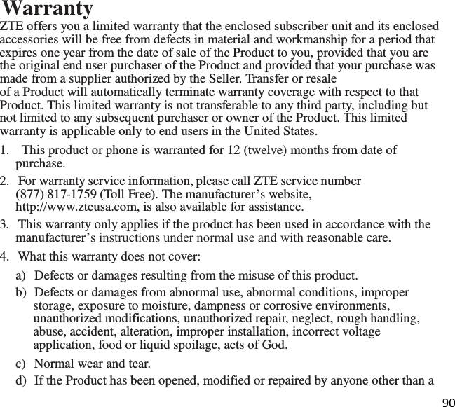 90  Warranty ZTE offers you a limited warranty that the enclosed subscriber unit and its enclosed accessories will be free from defects in material and workmanship for a period that expires one year from the date of sale of the Product to you, provided that you are the original end user purchaser of the Product and provided that your purchase was made from a supplier authorized by the Seller. Transfer or resale of a Product will automatically terminate warranty coverage with respect to that Product. This limited warranty is not transferable to any third party, including but not limited to any subsequent purchaser or owner of the Product. This limited warranty is applicable only to end users in the United States. 1.    This product or phone is warranted for 12 (twelve) months from date of purchase. 2.   For warranty service information, please call ZTE service number (877) 817-1759 (Toll Free). The manufacturer’s website, http://www.zteusa.com, is also available for assistance. 3.   This warranty only applies if the product has been used in accordance with the manufacturer’s instructions under normal use and with reasonable care. 4.  What this warranty does not cover: a)  Defects or damages resulting from the misuse of this product. b)  Defects or damages from abnormal use, abnormal conditions, improper storage, exposure to moisture, dampness or corrosive environments, unauthorized modifications, unauthorized repair, neglect, rough handling, abuse, accident, alteration, improper installation, incorrect voltage application, food or liquid spoilage, acts of God. c)  Normal wear and tear. d)  If the Product has been opened, modified or repaired by anyone other than a 