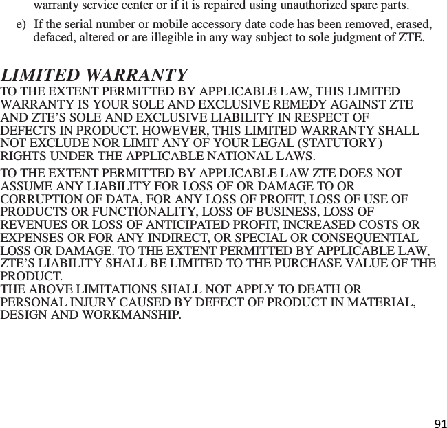 91  warranty service center or if it is repaired using unauthorized spare parts. e)  If the serial number or mobile accessory date code has been removed, erased, defaced, altered or are illegible in any way subject to sole judgment of ZTE.  LIMITED WARRANTY TO THE EXTENT PERMITTED BY APPLICABLE LAW, THIS LIMITED WARRANTY IS YOUR SOLE AND EXCLUSIVE REMEDY AGAINST ZTE AND ZTE’S SOLE AND EXCLUSIVE LIABILITY IN RESPECT OF DEFECTS IN PRODUCT. HOWEVER, THIS LIMITED WARRANTY SHALL NOT EXCLUDE NOR LIMIT ANY OF YOUR LEGAL (STATUTORY ) RIGHTS UNDER THE APPLICABLE NATIONAL LAWS. TO THE EXTENT PERMITTED BY APPLICABLE LAW ZTE DOES NOT ASSUME ANY LIABILITY FOR LOSS OF OR DAMAGE TO OR CORRUPTION OF DATA, FOR ANY LOSS OF PROFIT, LOSS OF USE OF PRODUCTS OR FUNCTIONALITY, LOSS OF BUSINESS, LOSS OF REVENUES OR LOSS OF ANTICIPATED PROFIT, INCREASED COSTS OR EXPENSES OR FOR ANY INDIRECT, OR SPECIAL OR CONSEQUENTIAL LOSS OR DAMAGE. TO THE EXTENT PERMITTED BY APPLICABLE LAW, ZTE’S LIABILITY SHALL BE LIMITED TO THE PURCHASE VALUE OF THE PRODUCT. THE ABOVE LIMITATIONS SHALL NOT APPLY TO DEATH OR PERSONAL INJURY CAUSED BY DEFECT OF PRODUCT IN MATERIAL, DESIGN AND WORKMANSHIP. 