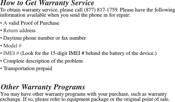   How to Get Warranty Service To obtain warranty service, please call (877) 817-1759. Please have the following information available when you send the phone in for repair: • A valid Proof of Purchase • Return address • Daytime phone number or fax number • Model # • IMEI # (Look for the 15-digit IMEI # behind the battery of the device.) • Complete description of the problem • Transportation prepaid  Other Warranty Programs You may have other warranty programs with your purchase, such as warranty exchange. If so, please refer to equipment package or the original point of sale. 