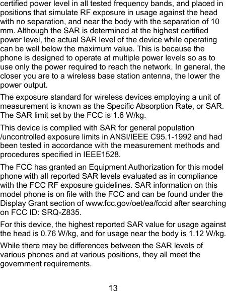  13 certified power level in all tested frequency bands, and placed in positions that simulate RF exposure in usage against the head with no separation, and near the body with the separation of 10 mm. Although the SAR is determined at the highest certified power level, the actual SAR level of the device while operating can be well below the maximum value. This is because the phone is designed to operate at multiple power levels so as to use only the power required to reach the network. In general, the closer you are to a wireless base station antenna, the lower the power output. The exposure standard for wireless devices employing a unit of measurement is known as the Specific Absorption Rate, or SAR. The SAR limit set by the FCC is 1.6 W/kg. This device is complied with SAR for general population /uncontrolled exposure limits in ANSI/IEEE C95.1-1992 and had been tested in accordance with the measurement methods and procedures specified in IEEE1528. The FCC has granted an Equipment Authorization for this model phone with all reported SAR levels evaluated as in compliance with the FCC RF exposure guidelines. SAR information on this model phone is on file with the FCC and can be found under the Display Grant section of www.fcc.gov/oet/ea/fccid after searching on FCC ID: SRQ-Z835.   For this device, the highest reported SAR value for usage against the head is 0.76 W/kg, and for usage near the body is 1.12 W/kg. While there may be differences between the SAR levels of various phones and at various positions, they all meet the government requirements. 