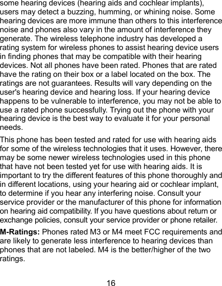  16 some hearing devices (hearing aids and cochlear implants), users may detect a buzzing, humming, or whining noise. Some hearing devices are more immune than others to this interference noise and phones also vary in the amount of interference they generate. The wireless telephone industry has developed a rating system for wireless phones to assist hearing device users in finding phones that may be compatible with their hearing devices. Not all phones have been rated. Phones that are rated have the rating on their box or a label located on the box. The ratings are not guarantees. Results will vary depending on the user&apos;s hearing device and hearing loss. If your hearing device happens to be vulnerable to interference, you may not be able to use a rated phone successfully. Trying out the phone with your hearing device is the best way to evaluate it for your personal needs. This phone has been tested and rated for use with hearing aids for some of the wireless technologies that it uses. However, there may be some newer wireless technologies used in this phone that have not been tested yet for use with hearing aids. It is important to try the different features of this phone thoroughly and in different locations, using your hearing aid or cochlear implant, to determine if you hear any interfering noise. Consult your service provider or the manufacturer of this phone for information on hearing aid compatibility. If you have questions about return or exchange policies, consult your service provider or phone retailer. M-Ratings: Phones rated M3 or M4 meet FCC requirements and are likely to generate less interference to hearing devices than phones that are not labeled. M4 is the better/higher of the two ratings.   