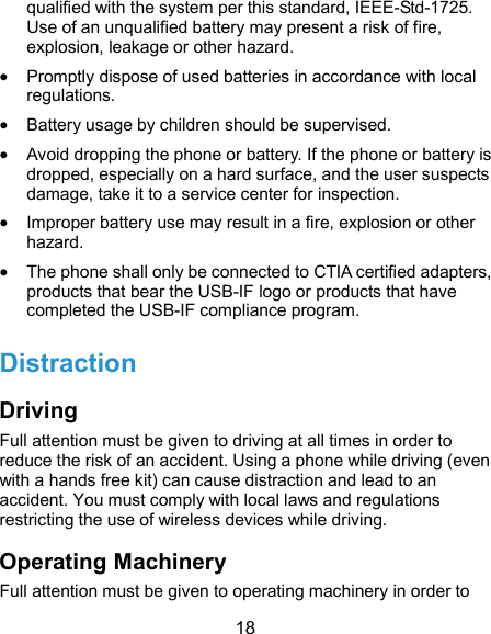  18 qualified with the system per this standard, IEEE-Std-1725. Use of an unqualified battery may present a risk of fire, explosion, leakage or other hazard.  Promptly dispose of used batteries in accordance with local regulations.  Battery usage by children should be supervised.  Avoid dropping the phone or battery. If the phone or battery is dropped, especially on a hard surface, and the user suspects damage, take it to a service center for inspection.  Improper battery use may result in a fire, explosion or other hazard.  The phone shall only be connected to CTIA certified adapters, products that bear the USB-IF logo or products that have completed the USB-IF compliance program. Distraction Driving Full attention must be given to driving at all times in order to reduce the risk of an accident. Using a phone while driving (even with a hands free kit) can cause distraction and lead to an accident. You must comply with local laws and regulations restricting the use of wireless devices while driving. Operating Machinery Full attention must be given to operating machinery in order to 