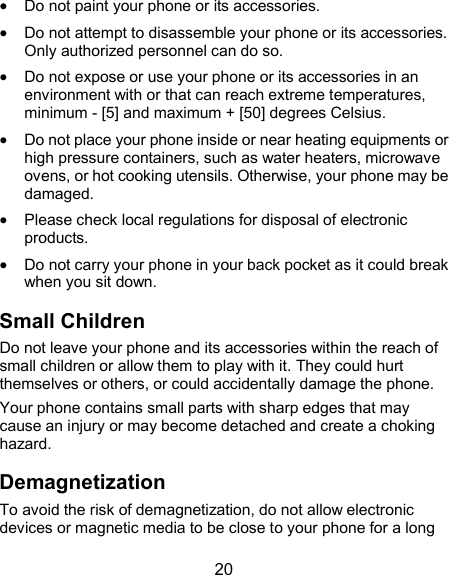  20  Do not paint your phone or its accessories.  Do not attempt to disassemble your phone or its accessories. Only authorized personnel can do so.  Do not expose or use your phone or its accessories in an environment with or that can reach extreme temperatures, minimum - [5] and maximum + [50] degrees Celsius.  Do not place your phone inside or near heating equipments or high pressure containers, such as water heaters, microwave ovens, or hot cooking utensils. Otherwise, your phone may be damaged.  Please check local regulations for disposal of electronic products.  Do not carry your phone in your back pocket as it could break when you sit down. Small Children Do not leave your phone and its accessories within the reach of small children or allow them to play with it. They could hurt themselves or others, or could accidentally damage the phone. Your phone contains small parts with sharp edges that may cause an injury or may become detached and create a choking hazard. Demagnetization To avoid the risk of demagnetization, do not allow electronic devices or magnetic media to be close to your phone for a long 