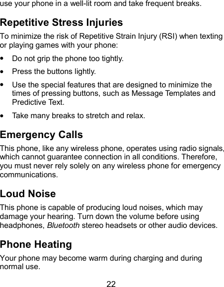  22 use your phone in a well-lit room and take frequent breaks. Repetitive Stress Injuries To minimize the risk of Repetitive Strain Injury (RSI) when texting or playing games with your phone:  Do not grip the phone too tightly.  Press the buttons lightly.  Use the special features that are designed to minimize the times of pressing buttons, such as Message Templates and Predictive Text.  Take many breaks to stretch and relax. Emergency Calls This phone, like any wireless phone, operates using radio signals, which cannot guarantee connection in all conditions. Therefore, you must never rely solely on any wireless phone for emergency communications. Loud Noise This phone is capable of producing loud noises, which may damage your hearing. Turn down the volume before using headphones, Bluetooth stereo headsets or other audio devices. Phone Heating Your phone may become warm during charging and during normal use. 
