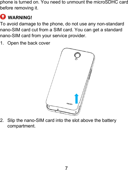  7 phone is turned on. You need to unmount the microSDHC card before removing it.  WARNING! To avoid damage to the phone, do not use any non-standard nano-SIM card cut from a SIM card. You can get a standard nano-SIM card from your service provider. 1.  Open the back cover    2.  Slip the nano-SIM card into the slot above the battery compartment. 
