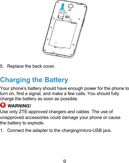  9  5.  Replace the back cover. Charging the Battery Your phone’s battery should have enough power for the phone to turn on, find a signal, and make a few calls. You should fully charge the battery as soon as possible.  WARNING! Use only ZTE-approved chargers and cables. The use of unapproved accessories could damage your phone or cause the battery to explode. 1.  Connect the adapter to the charging/micro-USB jack.   