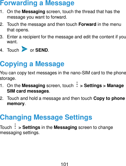  101 Forwarding a Message 1.  On the Messaging screen, touch the thread that has the message you want to forward. 2.  Touch the message and then touch Forward in the menu that opens. 3.  Enter a recipient for the message and edit the content if you want. 4.  Touch    or SEND. Copying a Message You can copy text messages in the nano-SIM card to the phone storage. 1.  On the Messaging screen, touch    &gt; Settings &gt; Manage SIM card messages. 2.  Touch and hold a message and then touch Copy to phone memory. Changing Message Settings Touch    &gt; Settings in the Messaging screen to change messaging settings.  