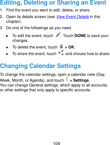  104 Editing, Deleting or Sharing an Event 1.  Find the event you want to edit, delete, or share. 2.  Open its details screen (see View Event Details in this chapter). 3.  Do one of the followings as you need.  To edit the event, touch  . Touch DONE to save your changes.  To delete the event, touch    &gt; OK.  To share the event, touch    and choose how to share. Changing Calendar Settings To change the calendar settings, open a calendar view (Day, Week, Month, or Agenda), and touch   &gt; Settings. You can change General settings, which apply to all accounts, or other settings that only apply to specific accounts.     