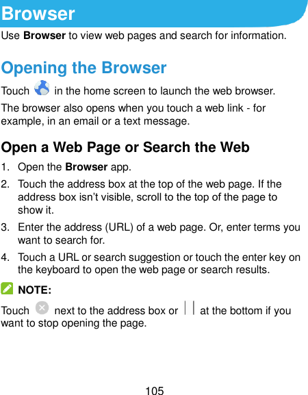  105 Browser Use Browser to view web pages and search for information. Opening the Browser Touch    in the home screen to launch the web browser. The browser also opens when you touch a web link - for example, in an email or a text message. Open a Web Page or Search the Web 1.  Open the Browser app. 2.  Touch the address box at the top of the web page. If the address box isn’t visible, scroll to the top of the page to show it. 3.  Enter the address (URL) of a web page. Or, enter terms you want to search for.   4.  Touch a URL or search suggestion or touch the enter key on the keyboard to open the web page or search results.   NOTE: Touch   next to the address box or    at the bottom if you want to stop opening the page.   