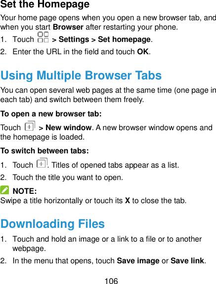  106 Set the Homepage Your home page opens when you open a new browser tab, and when you start Browser after restarting your phone. 1.  Touch    &gt; Settings &gt; Set homepage. 2.  Enter the URL in the field and touch OK. Using Multiple Browser Tabs You can open several web pages at the same time (one page in each tab) and switch between them freely. To open a new browser tab: Touch    &gt; New window. A new browser window opens and the homepage is loaded. To switch between tabs: 1.  Touch  . Titles of opened tabs appear as a list. 2.  Touch the title you want to open.   NOTE: Swipe a title horizontally or touch its X to close the tab. Downloading Files 1.  Touch and hold an image or a link to a file or to another webpage.   2.  In the menu that opens, touch Save image or Save link. 