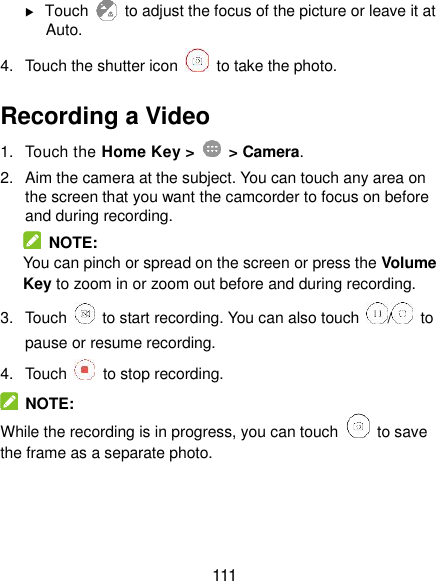  111  Touch    to adjust the focus of the picture or leave it at Auto. 4.  Touch the shutter icon    to take the photo. Recording a Video 1.  Touch the Home Key &gt;    &gt; Camera. 2.  Aim the camera at the subject. You can touch any area on the screen that you want the camcorder to focus on before and during recording.   NOTE: You can pinch or spread on the screen or press the Volume Key to zoom in or zoom out before and during recording. 3.  Touch    to start recording. You can also touch  /   to pause or resume recording. 4.  Touch    to stop recording.   NOTE: While the recording is in progress, you can touch    to save the frame as a separate photo. 