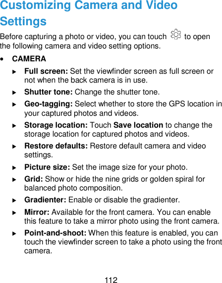  112 Customizing Camera and Video Settings Before capturing a photo or video, you can touch    to open the following camera and video setting options.  CAMERA  Full screen: Set the viewfinder screen as full screen or not when the back camera is in use.  Shutter tone: Change the shutter tone.  Geo-tagging: Select whether to store the GPS location in your captured photos and videos.  Storage location: Touch Save location to change the storage location for captured photos and videos.  Restore defaults: Restore default camera and video settings.  Picture size: Set the image size for your photo.  Grid: Show or hide the nine grids or golden spiral for balanced photo composition.  Gradienter: Enable or disable the gradienter.  Mirror: Available for the front camera. You can enable this feature to take a mirror photo using the front camera.  Point-and-shoot: When this feature is enabled, you can touch the viewfinder screen to take a photo using the front camera.  