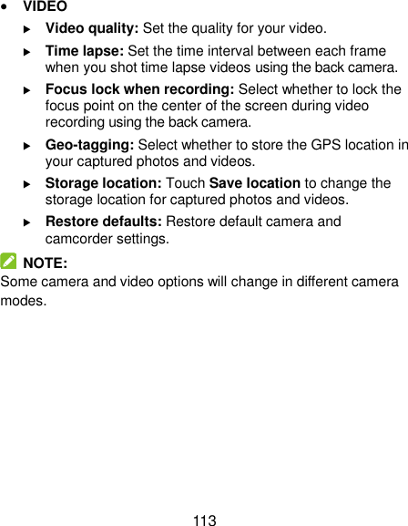  113  VIDEO  Video quality: Set the quality for your video.  Time lapse: Set the time interval between each frame when you shot time lapse videos using the back camera.    Focus lock when recording: Select whether to lock the focus point on the center of the screen during video recording using the back camera.  Geo-tagging: Select whether to store the GPS location in your captured photos and videos.  Storage location: Touch Save location to change the storage location for captured photos and videos.  Restore defaults: Restore default camera and camcorder settings.   NOTE: Some camera and video options will change in different camera modes.    