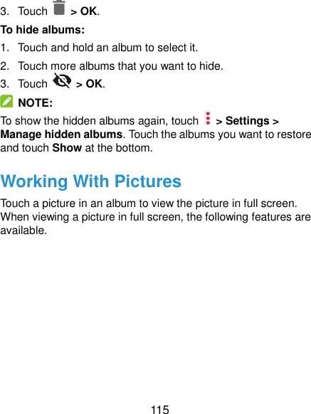  115 3.  Touch    &gt; OK. To hide albums: 1.  Touch and hold an album to select it. 2.  Touch more albums that you want to hide. 3.  Touch    &gt; OK.   NOTE: To show the hidden albums again, touch    &gt; Settings &gt; Manage hidden albums. Touch the albums you want to restore and touch Show at the bottom. Working With Pictures Touch a picture in an album to view the picture in full screen. When viewing a picture in full screen, the following features are available. 