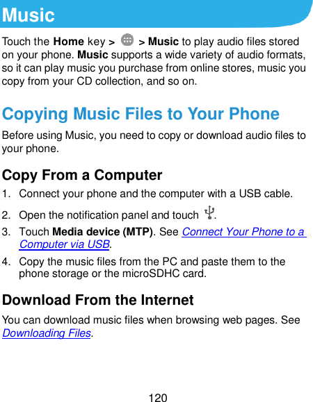  120 Music Touch the Home key &gt;    &gt; Music to play audio files stored on your phone. Music supports a wide variety of audio formats, so it can play music you purchase from online stores, music you copy from your CD collection, and so on. Copying Music Files to Your Phone Before using Music, you need to copy or download audio files to your phone. Copy From a Computer 1.  Connect your phone and the computer with a USB cable. 2. Open the notification panel and touch  . 3.  Touch Media device (MTP). See Connect Your Phone to a Computer via USB. 4.  Copy the music files from the PC and paste them to the phone storage or the microSDHC card. Download From the Internet You can download music files when browsing web pages. See Downloading Files. 