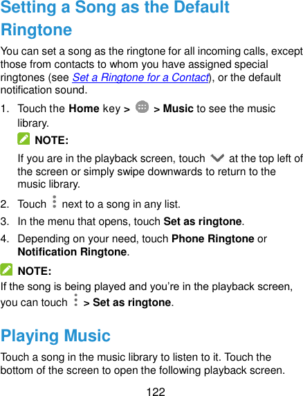  122 Setting a Song as the Default Ringtone You can set a song as the ringtone for all incoming calls, except those from contacts to whom you have assigned special ringtones (see Set a Ringtone for a Contact), or the default notification sound. 1.  Touch the Home key &gt;    &gt; Music to see the music library.   NOTE: If you are in the playback screen, touch    at the top left of the screen or simply swipe downwards to return to the music library. 2.  Touch    next to a song in any list. 3.  In the menu that opens, touch Set as ringtone. 4.  Depending on your need, touch Phone Ringtone or Notification Ringtone.   NOTE: If the song is being played and you’re in the playback screen, you can touch   &gt; Set as ringtone. Playing Music Touch a song in the music library to listen to it. Touch the bottom of the screen to open the following playback screen. 