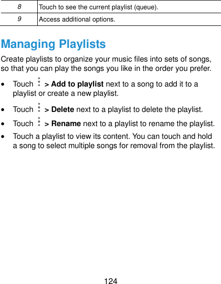  124 8 Touch to see the current playlist (queue). 9 Access additional options. Managing Playlists Create playlists to organize your music files into sets of songs, so that you can play the songs you like in the order you prefer.  Touch   &gt; Add to playlist next to a song to add it to a playlist or create a new playlist.  Touch    &gt; Delete next to a playlist to delete the playlist.  Touch    &gt; Rename next to a playlist to rename the playlist.  Touch a playlist to view its content. You can touch and hold a song to select multiple songs for removal from the playlist.  