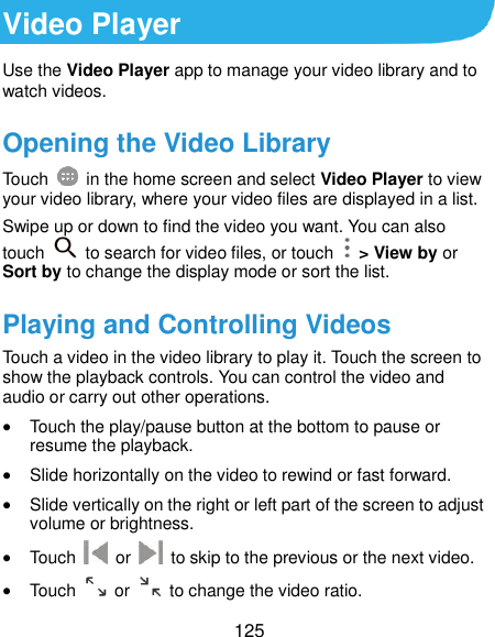  125 Video Player Use the Video Player app to manage your video library and to watch videos. Opening the Video Library Touch    in the home screen and select Video Player to view your video library, where your video files are displayed in a list. Swipe up or down to find the video you want. You can also touch    to search for video files, or touch    &gt; View by or Sort by to change the display mode or sort the list. Playing and Controlling Videos Touch a video in the video library to play it. Touch the screen to show the playback controls. You can control the video and audio or carry out other operations.  Touch the play/pause button at the bottom to pause or resume the playback.  Slide horizontally on the video to rewind or fast forward.  Slide vertically on the right or left part of the screen to adjust volume or brightness.  Touch    or    to skip to the previous or the next video.  Touch    or    to change the video ratio. 