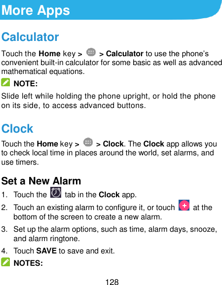  128 More Apps Calculator Touch the Home key &gt;    &gt; Calculator to use the phone’s convenient built-in calculator for some basic as well as advanced mathematical equations.     NOTE: Slide left while holding the phone upright, or hold the phone on its side, to access advanced buttons. Clock Touch the Home key &gt;    &gt; Clock. The Clock app allows you to check local time in places around the world, set alarms, and use timers. Set a New Alarm 1.  Touch the   tab in the Clock app. 2.  Touch an existing alarm to configure it, or touch    at the bottom of the screen to create a new alarm. 3.  Set up the alarm options, such as time, alarm days, snooze, and alarm ringtone. 4.  Touch SAVE to save and exit.   NOTES: 