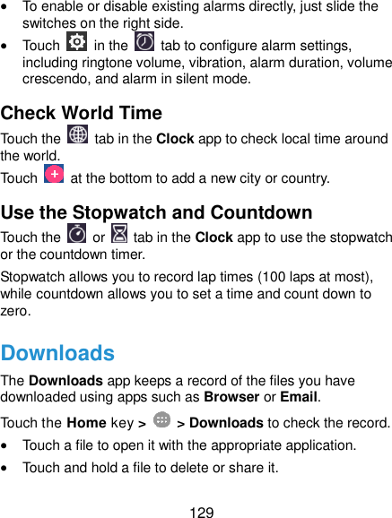  129  To enable or disable existing alarms directly, just slide the switches on the right side.  Touch    in the   tab to configure alarm settings, including ringtone volume, vibration, alarm duration, volume crescendo, and alarm in silent mode. Check World Time Touch the   tab in the Clock app to check local time around the world. Touch    at the bottom to add a new city or country. Use the Stopwatch and Countdown Touch the   or    tab in the Clock app to use the stopwatch or the countdown timer. Stopwatch allows you to record lap times (100 laps at most), while countdown allows you to set a time and count down to zero. Downloads The Downloads app keeps a record of the files you have downloaded using apps such as Browser or Email. Touch the Home key &gt;    &gt; Downloads to check the record.  Touch a file to open it with the appropriate application.  Touch and hold a file to delete or share it. 