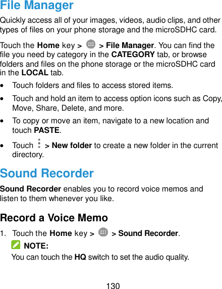  130 File Manager Quickly access all of your images, videos, audio clips, and other types of files on your phone storage and the microSDHC card. Touch the Home key &gt;    &gt; File Manager. You can find the file you need by category in the CATEGORY tab, or browse folders and files on the phone storage or the microSDHC card in the LOCAL tab.  Touch folders and files to access stored items.  Touch and hold an item to access option icons such as Copy, Move, Share, Delete, and more.  To copy or move an item, navigate to a new location and touch PASTE.  Touch    &gt; New folder to create a new folder in the current directory. Sound Recorder Sound Recorder enables you to record voice memos and listen to them whenever you like. Record a Voice Memo 1.  Touch the Home key &gt;    &gt; Sound Recorder.   NOTE: You can touch the HQ switch to set the audio quality. 