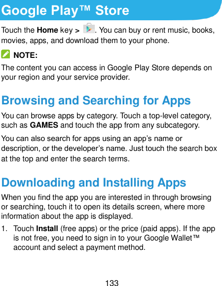 133 Google Play™ Store Touch the Home key &gt;  . You can buy or rent music, books, movies, apps, and download them to your phone.   NOTE: The content you can access in Google Play Store depends on your region and your service provider. Browsing and Searching for Apps You can browse apps by category. Touch a top-level category, such as GAMES and touch the app from any subcategory. You can also search for apps using an app’s name or description, or the developer’s name. Just touch the search box at the top and enter the search terms. Downloading and Installing Apps When you find the app you are interested in through browsing or searching, touch it to open its details screen, where more information about the app is displayed. 1.  Touch Install (free apps) or the price (paid apps). If the app is not free, you need to sign in to your Google Wallet™ account and select a payment method.  