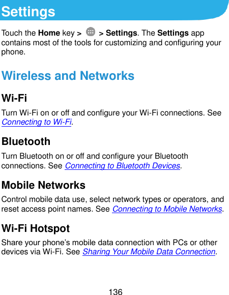  136 Settings Touch the Home key &gt;    &gt; Settings. The Settings app contains most of the tools for customizing and configuring your phone. Wireless and Networks Wi-Fi Turn Wi-Fi on or off and configure your Wi-Fi connections. See Connecting to Wi-Fi. Bluetooth Turn Bluetooth on or off and configure your Bluetooth connections. See Connecting to Bluetooth Devices. Mobile Networks Control mobile data use, select network types or operators, and reset access point names. See Connecting to Mobile Networks. Wi-Fi Hotspot Share your phone’s mobile data connection with PCs or other devices via Wi-Fi. See Sharing Your Mobile Data Connection.  