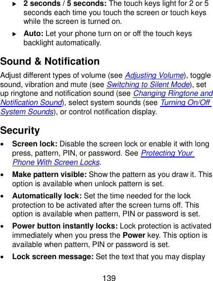  139  2 seconds / 5 seconds: The touch keys light for 2 or 5 seconds each time you touch the screen or touch keys while the screen is turned on.  Auto: Let your phone turn on or off the touch keys backlight automatically. Sound &amp; Notification Adjust different types of volume (see Adjusting Volume), toggle sound, vibration and mute (see Switching to Silent Mode), set up ringtone and notification sound (see Changing Ringtone and Notification Sound), select system sounds (see Turning On/Off System Sounds), or control notification display. Security  Screen lock: Disable the screen lock or enable it with long press, pattern, PIN, or password. See Protecting Your Phone With Screen Locks.  Make pattern visible: Show the pattern as you draw it. This option is available when unlock pattern is set.  Automatically lock: Set the time needed for the lock protection to be activated after the screen turns off. This option is available when pattern, PIN or password is set.  Power button instantly locks: Lock protection is activated immediately when you press the Power key. This option is available when pattern, PIN or password is set.  Lock screen message: Set the text that you may display 