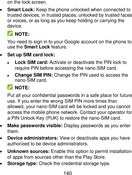  140 on the lock screen.  Smart Lock: Keep the phone unlocked when connected to trusted devices, in trusted places, unlocked by trusted faces or voices, or as long as you keep holding or carrying the device.   NOTE: You need to sign in to your Google account on the phone to use the Smart Lock feature.  Set up SIM card lock:    Lock SIM card: Activate or deactivate the PIN lock to require PIN before accessing the nano-SIM card.  Change SIM PIN: Change the PIN used to access the nano-SIM card.   NOTE: Put all your confidential passwords in a safe place for future use. If you enter the wrong SIM PIN more times than allowed, your nano-SIM card will be locked and you cannot access the mobile phone network. Contact your operator for a PIN Unlock Key (PUK) to restore the nano-SIM card.  Make passwords visible: Display passwords as you enter them.  Device administrators: View or deactivate apps you have authorized to be device administrators.  Unknown sources: Enable this option to permit installation of apps from sources other than the Play Store.  Storage type: Check the credential storage type. 
