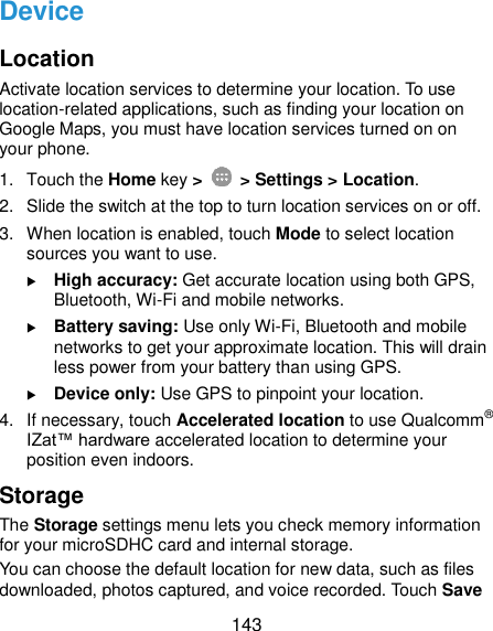  143 Device Location Activate location services to determine your location. To use location-related applications, such as finding your location on Google Maps, you must have location services turned on on your phone. 1.  Touch the Home key &gt;   &gt; Settings &gt; Location. 2.  Slide the switch at the top to turn location services on or off. 3.  When location is enabled, touch Mode to select location sources you want to use.  High accuracy: Get accurate location using both GPS, Bluetooth, Wi-Fi and mobile networks.  Battery saving: Use only Wi-Fi, Bluetooth and mobile networks to get your approximate location. This will drain less power from your battery than using GPS.  Device only: Use GPS to pinpoint your location. 4.  If necessary, touch Accelerated location to use Qualcomm® IZat™ hardware accelerated location to determine your position even indoors. Storage The Storage settings menu lets you check memory information for your microSDHC card and internal storage. You can choose the default location for new data, such as files downloaded, photos captured, and voice recorded. Touch Save 