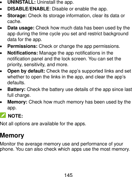  145  UNINSTALL: Uninstall the app.  DISABLE/ENABLE: Disable or enable the app.  Storage: Check its storage information, clear its data or cache.  Data usage: Check how much data has been used by the app during the time cycle you set and restrict background data for the app.  Permissions: Check or change the app permissions.  Notifications: Manage the app notifications in the notification panel and the lock screen. You can set the priority, sensitivity, and more.  Open by default: Check the app’s supported links and set whether to open the links in the app, and clear the app’s defaults.  Battery: Check the battery use details of the app since last full charge.  Memory: Check how much memory has been used by the app.  NOTE: Not all options are available for the apps. Memory Monitor the average memory use and performance of your phone. You can also check which apps use the most memory. 