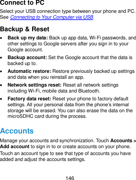  146 Connect to PC Select your USB connection type between your phone and PC. See Connecting to Your Computer via USB. Backup &amp; Reset  Back up my data: Back up app data, Wi-Fi passwords, and other settings to Google servers after you sign in to your Google account.  Backup account: Set the Google account that the data is backed up to.  Automatic restore: Restore previously backed up settings and data when you reinstall an app.  Network settings reset: Reset all network settings including Wi-Fi, mobile data and Bluetooth.  Factory data reset: Reset your phone to factory default settings. All your personal data from the phone’s internal storage will be erased. You can also erase the data on the microSDHC card during the process. Accounts Manage your accounts and synchronization. Touch Accounts &gt; Add account to sign in to or create accounts on your phone. Touch an account type to see that type of accounts you have added and adjust the accounts settings. 