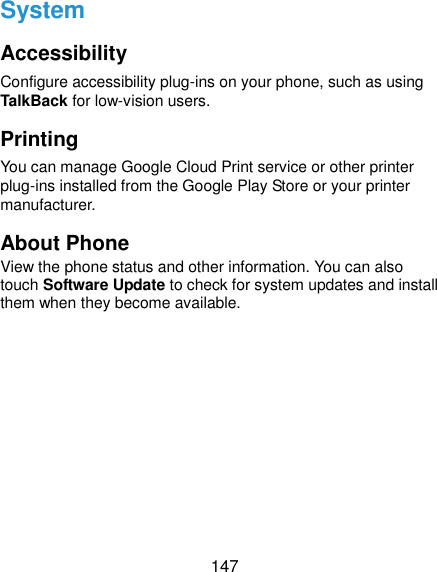  147 System Accessibility Configure accessibility plug-ins on your phone, such as using TalkBack for low-vision users. Printing You can manage Google Cloud Print service or other printer plug-ins installed from the Google Play Store or your printer manufacturer. About Phone View the phone status and other information. You can also touch Software Update to check for system updates and install them when they become available. 