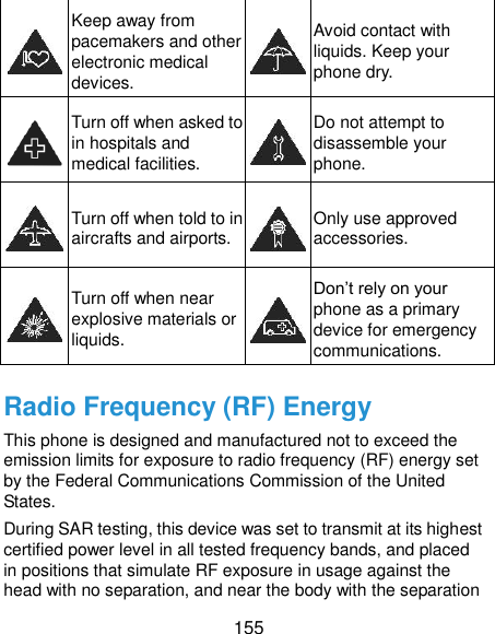  155  Keep away from pacemakers and other electronic medical devices.  Avoid contact with liquids. Keep your phone dry.  Turn off when asked to in hospitals and medical facilities.  Do not attempt to disassemble your phone.  Turn off when told to in aircrafts and airports.  Only use approved accessories.  Turn off when near explosive materials or liquids.  Don’t rely on your phone as a primary device for emergency communications.   Radio Frequency (RF) Energy This phone is designed and manufactured not to exceed the emission limits for exposure to radio frequency (RF) energy set by the Federal Communications Commission of the United States. During SAR testing, this device was set to transmit at its highest certified power level in all tested frequency bands, and placed in positions that simulate RF exposure in usage against the head with no separation, and near the body with the separation 