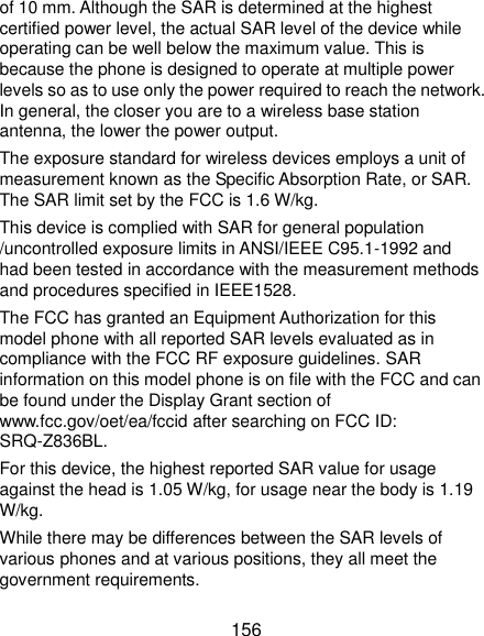  156 of 10 mm. Although the SAR is determined at the highest certified power level, the actual SAR level of the device while operating can be well below the maximum value. This is because the phone is designed to operate at multiple power levels so as to use only the power required to reach the network. In general, the closer you are to a wireless base station antenna, the lower the power output. The exposure standard for wireless devices employs a unit of measurement known as the Specific Absorption Rate, or SAR. The SAR limit set by the FCC is 1.6 W/kg. This device is complied with SAR for general population /uncontrolled exposure limits in ANSI/IEEE C95.1-1992 and had been tested in accordance with the measurement methods and procedures specified in IEEE1528. The FCC has granted an Equipment Authorization for this model phone with all reported SAR levels evaluated as in compliance with the FCC RF exposure guidelines. SAR information on this model phone is on file with the FCC and can be found under the Display Grant section of www.fcc.gov/oet/ea/fccid after searching on FCC ID: SRQ-Z836BL. For this device, the highest reported SAR value for usage against the head is 1.05 W/kg, for usage near the body is 1.19 W/kg. While there may be differences between the SAR levels of various phones and at various positions, they all meet the government requirements. 