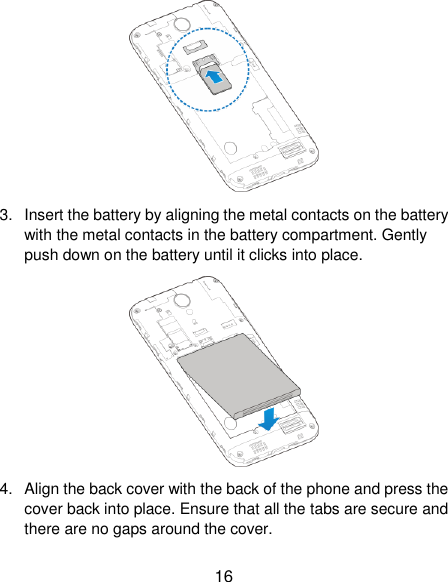  16  3.  Insert the battery by aligning the metal contacts on the battery with the metal contacts in the battery compartment. Gently push down on the battery until it clicks into place.  4.  Align the back cover with the back of the phone and press the cover back into place. Ensure that all the tabs are secure and there are no gaps around the cover. 