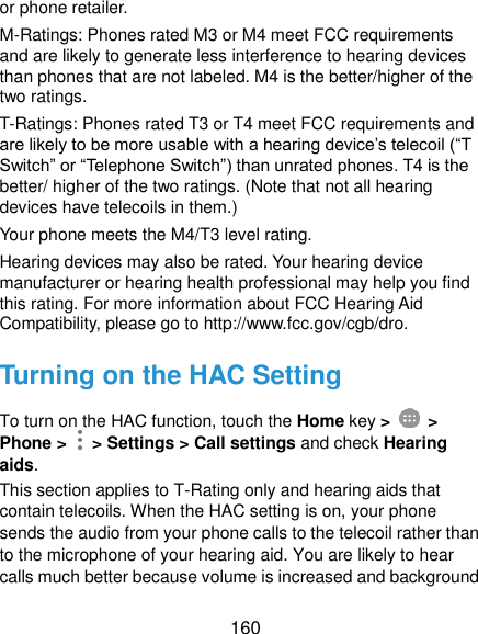  160 or phone retailer. M-Ratings: Phones rated M3 or M4 meet FCC requirements and are likely to generate less interference to hearing devices than phones that are not labeled. M4 is the better/higher of the two ratings.   T-Ratings: Phones rated T3 or T4 meet FCC requirements and are likely to be more usable with a hearing device’s telecoil (“T Switch” or “Telephone Switch”) than unrated phones. T4 is the better/ higher of the two ratings. (Note that not all hearing devices have telecoils in them.)     Your phone meets the M4/T3 level rating. Hearing devices may also be rated. Your hearing device manufacturer or hearing health professional may help you find this rating. For more information about FCC Hearing Aid Compatibility, please go to http://www.fcc.gov/cgb/dro. Turning on the HAC Setting To turn on the HAC function, touch the Home key &gt;   &gt; Phone &gt;    &gt; Settings &gt; Call settings and check Hearing aids. This section applies to T-Rating only and hearing aids that contain telecoils. When the HAC setting is on, your phone sends the audio from your phone calls to the telecoil rather than to the microphone of your hearing aid. You are likely to hear calls much better because volume is increased and background 