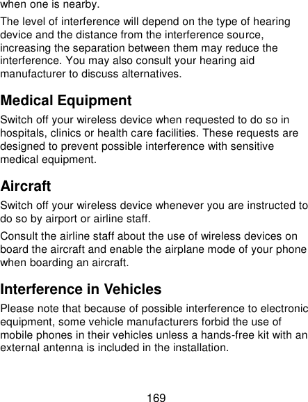  169 when one is nearby. The level of interference will depend on the type of hearing device and the distance from the interference source, increasing the separation between them may reduce the interference. You may also consult your hearing aid manufacturer to discuss alternatives. Medical Equipment Switch off your wireless device when requested to do so in hospitals, clinics or health care facilities. These requests are designed to prevent possible interference with sensitive medical equipment. Aircraft Switch off your wireless device whenever you are instructed to do so by airport or airline staff. Consult the airline staff about the use of wireless devices on board the aircraft and enable the airplane mode of your phone when boarding an aircraft. Interference in Vehicles Please note that because of possible interference to electronic equipment, some vehicle manufacturers forbid the use of mobile phones in their vehicles unless a hands-free kit with an external antenna is included in the installation. 
