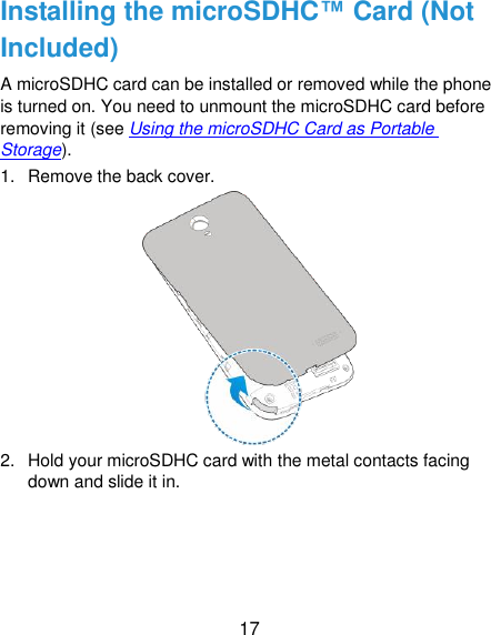  17 Installing the microSDHC™ Card (Not Included) A microSDHC card can be installed or removed while the phone is turned on. You need to unmount the microSDHC card before removing it (see Using the microSDHC Card as Portable Storage). 1.  Remove the back cover.  2.  Hold your microSDHC card with the metal contacts facing down and slide it in. 