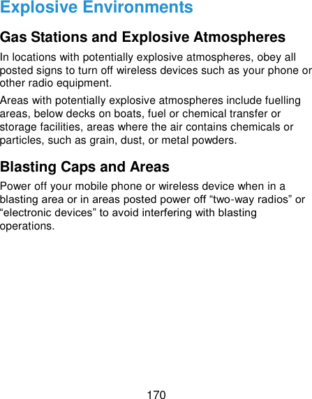  170 Explosive Environments Gas Stations and Explosive Atmospheres In locations with potentially explosive atmospheres, obey all posted signs to turn off wireless devices such as your phone or other radio equipment. Areas with potentially explosive atmospheres include fuelling areas, below decks on boats, fuel or chemical transfer or storage facilities, areas where the air contains chemicals or particles, such as grain, dust, or metal powders. Blasting Caps and Areas Power off your mobile phone or wireless device when in a blasting area or in areas posted power off “two-way radios” or “electronic devices” to avoid interfering with blasting operations.     