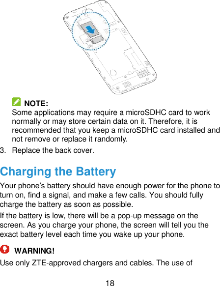  18   NOTE:   Some applications may require a microSDHC card to work normally or may store certain data on it. Therefore, it is recommended that you keep a microSDHC card installed and not remove or replace it randomly. 3.  Replace the back cover. Charging the Battery Your phone’s battery should have enough power for the phone to turn on, find a signal, and make a few calls. You should fully charge the battery as soon as possible. If the battery is low, there will be a pop-up message on the screen. As you charge your phone, the screen will tell you the exact battery level each time you wake up your phone.  WARNING! Use only ZTE-approved chargers and cables. The use of 